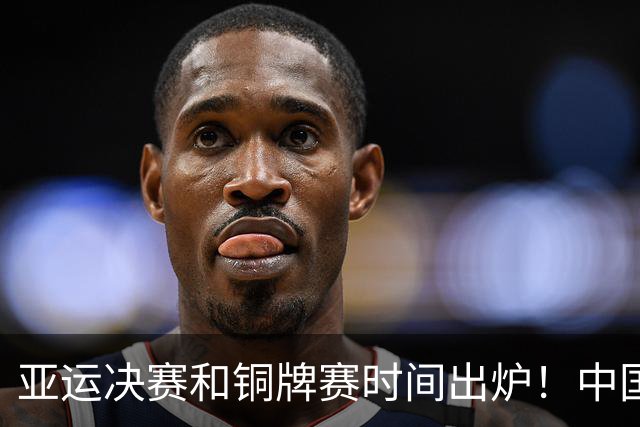 亚运决赛和铜牌赛时间出炉！中国男篮再遇老对手，20日CCTV5直播